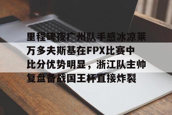 开云体育-包含里程碑夜广州队手感冰凉莱万多夫斯基在FPX比赛中比分优势明显，浙江队主帅复盘备战国王杯直接炸裂的词条