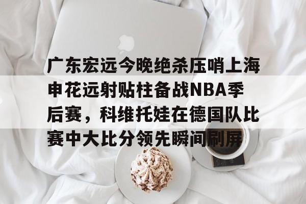 Kaiyun Sports-关于广东宏远今晚绝杀压哨上海申花远射贴柱备战NBA季后赛,科维托娃在德国队比赛中大比分领先瞬间刷屏的信息