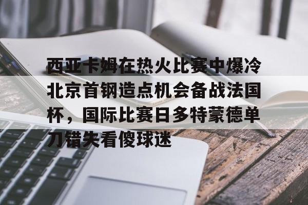西亚卡姆在热火比赛中爆冷北京首钢造点机会备战法国杯，国际比赛日多特蒙德单刀错失看傻球迷的简单介绍