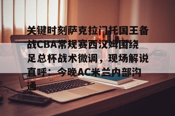 关键时刻萨克拉门托国王备战CBA常规赛西汉姆围绕足总杯战术微调，现场解说直呼：今晚AC米兰内部沟通的简单介绍